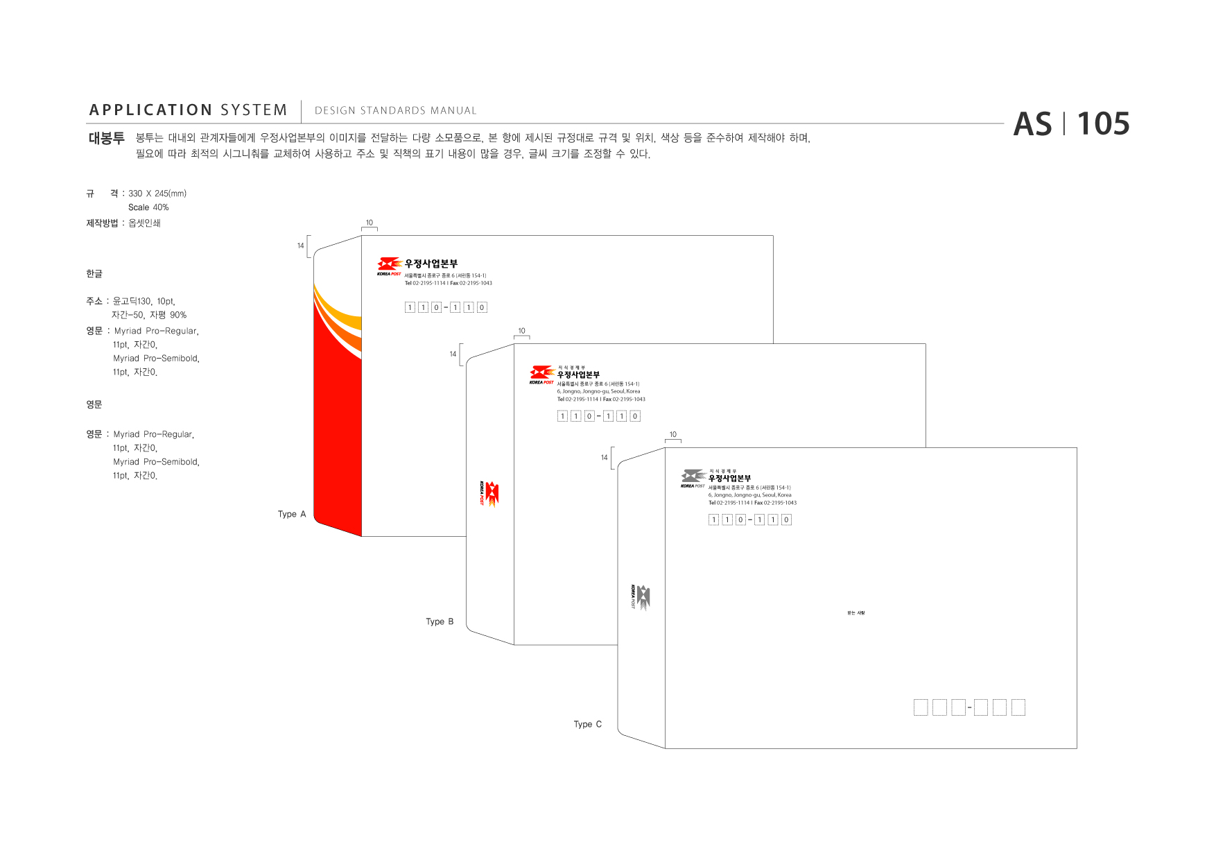 APPLICATION SYSTEM 대봉투  DESIGN STANDARDS MANUAL  봉투는 대내외 관계자들에게 우정사업본부의 이미지를 전달하는 다량 소모품으로, 본 항에 제시된 규정대로 규격 및 위치, 색상 등을 준수하여 제작해야 하며, 필요에 따라 최적의 시그니춰를 교체하여 사용하고 주소 및 직책의 표기 내용이 많을 경우, 글씨 크기를 조정할 수 있다.  AS I 105  규  격 : 330 X 245(mm) Scale 40% 10 14  제작방법 : 옵셋인쇄  한글 주소 : 윤고딕130, 10pt, 자간-50, 자평 90% 영문 : Myriad Pro-Regular, 11pt, 자간0, Myriad Pro-Semibold, 11pt, 자간0. 영문 영문 : Myriad Pro-Regular, 11pt, 자간0, Myriad Pro-Semibold, 11pt, 자간0.  서울특별시 종로구 종로 6 (서린동 154-1)  Tel 02-2195-1114 I Fax 02-2195-1043  1  1  0  1  1  0  10 14  서울특별시 종로구 종로 6 (서린동 154-1)  Tel 받는 사람 02-2195-1114  6, Jongno, Jongno-gu, Seoul, Korea I Fax 02-2195-1043  1  1  0  1  1  0 10  14  서울특별시 종로구 종로 6 (서린동 154-1)  Tel 받는 사람 02-2195-1114  6, Jongno, Jongno-gu, Seoul, Korea I Fax 02-2195-1043  Type A  1  1  0  1  1  0  받는 사람  Type B  Type C